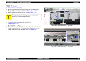 Page 352EPSON Stylus Pro 4400/4450/4800/4880/4880CRevision CDisassembly & Assembly Disassembly Procedures 3524.2.9.5  PE Sensor1.Remove Release Unit (p343).
2. As seen from the printer rear surface, release the two left Extension 
Spring, 8.08s from hooks on the frame. (Refer to Figure 4-213.)
3. Peel off acetate tape securing the FFC. (Refer to Figure 4-213.)
4. Remove the screw securing Holder, Detector, PE.
(Refer to Figure 4-213.)
„C.B.S. 3x6: 1 pc.
5. Slide Holder, Detector, PE to the rear side, release the...