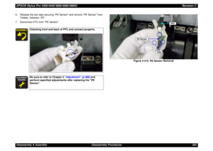 Page 353EPSON Stylus Pro 4400/4450/4800/4880/4880CRevision CDisassembly & Assembly Disassembly Procedures 353 6. Release the two tabs securing PE Sensor and remove PE Sensor from 
Holder, Detector, PE.
7. Disconnect FFC from PE Sensor.
Figure 4-215. PE Sensor Removal
Checking front and back of FFC and connect properly.





Be sure to refer to Chapter 5 “Adjustment” (p.366) and 
perform specified adjustments after replacing the PE 
Sensor.
PE Sensor
FFC
Tabs 