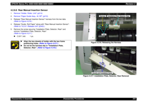 Page 354EPSON Stylus Pro 4400/4450/4800/4880/4880CRevision CDisassembly & Assembly Disassembly Procedures 3544.2.9.6  Rear Manual Insertion Sensor1.Remove Holder, Roller, Unit (p214).
2.Remove Paper Guide Assy., M, SP (p215).
3. Release Rear Manual Insertion Sensor harness from the two tabs. 
(Refer to Figure 4-216.)
4. Release Guide, Roll Paper along with Rear Manual Insertion Sensor. 
(Refer to 4.2.9.1 Release Unit (p343).)
5. Remove the screw securing Installation Plate, Detector, Rear and 
remove...