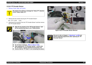 Page 357EPSON Stylus Pro 4400/4450/4800/4880/4880CRevision CDisassembly & Assembly Disassembly Procedures 3574.2.9.9  PF Encoder Sensor1.Remove Cover, Side, Left (p216).
2. Remove the two screws securing the PF Encoder Sensor.
„C.P.P. 2.6x8: 2 pcs.
3. Disconnect the connector from the PF Encoder Sensor and then remove 
the PF Encoder Sensor.
Figure 4-222. PF Encoder Sensor Removal
Be careful not to deform or damage the Scale, PF attached 
to the Pulley, Roller, PF.„Align the two dowels of the PF Encoder...