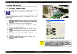 Page 387EPSON Stylus Pro 4400/4450/4800/4880/4880CRevision CAdjustment Basic Adjustment 3875.3  Basic Adjustment5.3.1  RTC&USB ID&IEEE1394 IDWrites the RTC Backup Battery Reset Time, USB ID, and IEEE 1394 ID on a 
new Main Board.†
Procedure
1. Note down the 10-digit ID number (IEEE1394 ID) on the ID label that is 
stuck to lower backside of the main unit right frame when replacing the 
Main Board.
2. Turn the printer power on after replacing the Main Board.
3. Start up the adjustment program and select [RTC&USB...