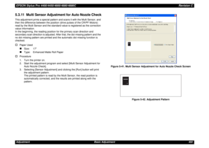 Page 402EPSON Stylus Pro 4400/4450/4800/4880/4880CRevision CAdjustment Basic Adjustment 4025.3.11  Multi Sensor Adjustment for Auto Nozzle CheckThis adjustment prints a special pattern and scans it with the Multi Sensor, and 
then the difference between the position (drive pulses of the CR/PF Motors) 
read by the Multi Sensor and the standard value is registered as the correction 
value information.
In the beginning, the reading position for the primary scan direction and 
secondary scan direction is adjusted....