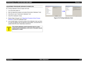 Page 427EPSON Stylus Pro 4400/4450/4800/4880/4880CRevision CAdjustment Basic Adjustment 427ADJUSTMENT PROCEDURE (SEPARATE WORKFLOW)†
Printing Calibration Chart (at repair work site)
1. Turn the printer power on.
2. Start the adjustment program and select [Colorimetric Calibration Tool].
3. Click [Run] to start “Colorimetric Calibration Tool”.
4. Click [Print Calibration Chart].
5. Perform Step 5 through 12 of Adjustment Procedure (Entire Process 
Workflow) to print the Calibration chart.
6. Lay one plain paper...