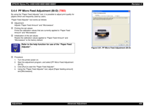 Page 435EPSON Stylus Pro 4400/4450/4800/4880/4880CRevision CAdjustment Advanced Adjustment 4355.4.4  PF Micro Feed Adjustment (Bi-D) (TBD)By using the Paper Feed Adjuster tool, it is possible to adjust print quality for 
papers which are frequently used by users.
“Paper Feed Adjuster“ tool works as follows:†
Adjustment: 
Adjusts “Paper Feed Amount“ and “Microweave“.
†
Printing the set values: 
Prints the calibration values that are currently applied to “Paper Feed 
Amount“ and “Microweave“.
†
Initialization of...