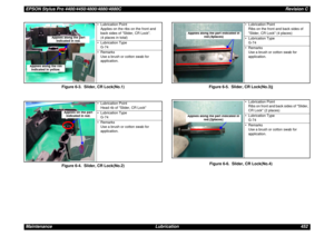 Page 452EPSON Stylus Pro 4400/4450/4800/4880/4880CRevision C
Maintenance Lubrication 452
Figure 6-3. Slider, CR Lock(No.1)
Figure 6-4. Slider, CR Lock(No.2)Figure 6-5. Slider, CR Lock(No.3)j
Figure 6-6. Slider, CR Lock(No.4)
• Lubrication Point
Applies on the ribs on the front and 
back sides of Slider, CR Lock. 
(4 places in total)
• Lubrication Type
G-74
•Remarks
Use a brush or cotton swab for 
application.
• Lubrication Point
Head rib of Slider, CR Lock
• Lubrication Type
G-74
•Remarks
Use a brush or cotton...