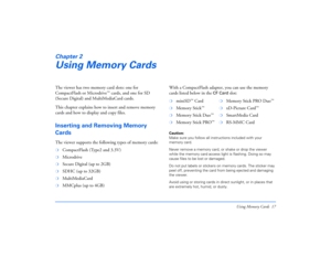 Page 17Using Memory Cards 17
Chapter 2Using Memory CardsThe viewer has two memory card slots: one for 
CompactFlash or Microdrive
™ cards, and one for SD 
(Secure Digital) and MultiMediaCard cards.
This chapter explains how to insert and remove memory 
cards and how to display and copy files.
Inserting and Removing Memory 
CardsThe viewer supports the following types of memory cards:With a CompactFlash adapter, you can use the memory 
cards listed below in the 
CF Card
 slot:
Caution: 
Make sure you follow all...