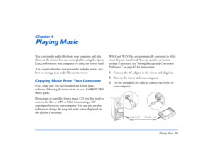 Page 36Playing Music 36
Chapter 4Playing MusicYou can transfer audio files from your computer and play 
them on the viewer. You can create playlists using the Epson 
Link2 software on your computer, or using the viewer itself.
This chapter describes how to transfer and play music, and 
how to manage your audio files on the viewer.Copying Music From Your ComputerFirst, make sure you have installed the Epson Link2 
software, following the instructions in your P-6000/P-7000 
Basics guide. 
If you want to copy...