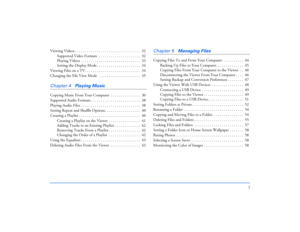 Page 55
Viewing Videos . . . . . . . . . . . . . . . . . . . . . . . . . . . . . . . . .  32
Supported Video Formats  . . . . . . . . . . . . . . . . . . . . .  32
Playing Videos . . . . . . . . . . . . . . . . . . . . . . . . . . . . . .  33
Setting the Display Mode . . . . . . . . . . . . . . . . . . . . . .  34
Viewing Files on a TV. . . . . . . . . . . . . . . . . . . . . . . . . . . .  34
Changing the File View Mode  . . . . . . . . . . . . . . . . . . . . .  35Chapter 4
Playing Music
Copying Music From...