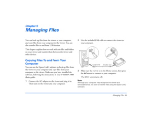 Page 44Managing Files 44
Chapter 5Managing FilesYou can back up files from the viewer to your computer, 
and copy files from your computer to the viewer. You can 
also transfer files to and from USB devices.
This chapter explains how to work with the files and folders 
on your viewer and transfer them between the viewer and 
other devices.Copying Files To and From Your 
ComputerYou can use the Epson Link2 software to back up files from 
the viewer to your computer and copy files from your 
computer to the...