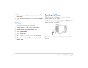 Page 79Maintenance and Troubleshooting 79
3When you see a message that the uninstall is complete, 
click 
Finish
.
4If you see a message asking you to restart, click 
Restart 
Now.
Macintosh1Connect the viewer to your Macintosh.
2Double-click the 
P-7000
 drive on your desktop.
3Double-click the installation software icon.
4Select 
Custom Install.
5Select 
Epson Link2
.
6On the software installation screen, select 
Uninstall.
7When you see a message asking you to restart, click 
Restart Now.
Resetting the...