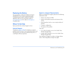 Page 80Maintenance and Troubleshooting 80
Replacing the BatteryYou can purchase a replacement lithium-ion battery 
(B32B818262) from an Epson authorized reseller. 
To find the nearest reseller, call 800-GO-EPSON 
(800-463-7766). Or you can purchase online at 
www.epsonstore.com (U.S. sales) or www.epson.ca 
(Canadian sales). Where To Get HelpEpson provides these technical support services:Internet Support Visit Epson’s support website for solutions to common 
problems with your viewer. You can download software...