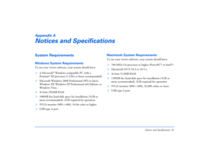 Page 81Notices and Specifications 81
Appendix ANotices and SpecificationsSystem RequirementsWindows System RequirementsTo use your viewer software, your system should have: ❍
A Microsoft
® Windows compatible PC with a 
Pen t i um
®III processor (1 GHz or faster recommended)
❍
Microsoft Windows 2000 Professional (SP3 or later), 
Windows XP, Windows XP Professional x64 Edition, or 
Windows Vista.
❍
At least 256MB RAM 
❍
100MB free hard disk space for installation (1GB or 
more recommended), 2GB required for...