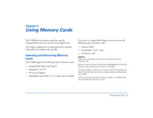 Page 16Using Memory Cards 16
Chapter 2Using Memory CardsThe P-2000 has two memory card slots, one for 
CompactFlash cards, and one for Secure Digital cards.
This chapter explains how to insert and remove memory 
cards and how to display and copy files.Inserting and Removing Memory 
CardsThe P-2000 supports the following types of memory cards:❍
CompactFlash Type I and Type II 
❍
Microdrive
™ (3.3 V)
❍
SD (Secure Digital)
❍
MultiMedia card (MMC V 2.1 ot later), up to 512MBIf you have a CompactFlash adapter, you...