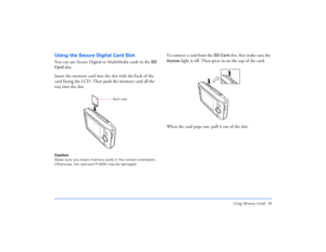Page 18Using Memory Cards 18
Using the Secure Digital Card SlotYou can use Secure Digital or MultiMedia cards in the 
SD 
Card
 slot.
Insert the memory card into the slot with the back of the 
card facing the LCD. Then push the memory card all the 
way into the slot.
Caution: 
Make sure you insert memory cards in the correct orientation. 
Otherwise, the card and P-2000 may be damaged.
To remove a card from the 
SD Card
 slot, first make sure the 
Access
 light is off. Then press in on the top of the card. 
When...