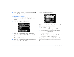 Page 33Managing Files 33
5Select the album you want to copy to and press the
 OK
 
button. The files are copied.
Creating a New Album1Follow steps 1 through 4 under “Copying Files to an 
Album.”
2Select 
New
 and press the 
OK
 button.
3If you want to use one of the default album names, 
select the name from the displayed list, then press the 
OK 
button. 
The selected files are copied.
4If you want to create a new name for the album, select 
Input name 
and press the 
OK
 button. The on-screen keyboard...