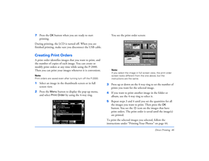 Page 46Direct Printing 46
7Press the 
OK
 button when you are ready to start 
printing.
During printing, the LCD is turned off. When you are 
finished printing, make sure you disconnect the USB cable.
Creating Print Orders A print order identifies images that you want to print, and 
the number of copies of each image. You can create or 
modify print orders at any time while using the P-2000. 
Then you can print your images whenever it is convenient.Note: 
Print orders are saved even after turning turn off the...