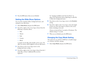 Page 48Customizing Settings 48
4Press the 
OK
 button when you are finished.
Setting the Slide Show OptionsYou can select transition effects, background music, and 
timing for your slide shows.
1Select 
Slide Show
 and press the 
OK
 button.
2Press left or right on the 4-way ring to choose from the 
following 5 transition effects:
❍
Film
❍
Shutter
❍
Fade
❍
Curtain
❍
Blend
A sample of each effect plays briefly on the screen. The 
effect you choose will be applied to all your slide shows.
3Press down on the 4-way...