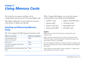 Page 16Using Memory Cards 16
Chapter 2
Using Memory Cards
The viewer has two memory card slots: one for 
CompactFlash cards and one for SD (Secure Digital) cards.
This chapter explains how to insert and remove memory 
cards and how to display and copy files.
Inserting and Removing Memory 
Cards
The viewer supports the following types of memory cards:With a CompactFlash adapter, you can use the memory 
cards listed below (up to 8GB) in the 
C/F Card slot:
Caution: 
Make sure you follow all instructions included...