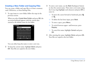 Page 22Using Memory Cards 22
Creating a New Folder and Copying Files
You can create a folder and copy files to it from a memory 
card, USB device, or from Backup Files.
1To copy items to a new folder, follow the steps in the 
previous section.
When you select 
Create New Folder and press OK, the 
on-screen keyboard appears with the current date 
entered as the default name for the folder. 
You can either keep the name or enter a new one. 
2To keep the current name, highlight 
Done and press 
OK. Your files are...