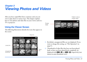 Page 23Viewing Photos and Videos 23
Chapter 3
Viewing Photos and Videos
After you have copied files from a memory card, you can 
view or play them in various ways. This chapter explains 
how to view photos and video files on your viewer and on a 
TV or projector.
Using the Viewer Screen
The following illustrations identify the icons that appear on 
the screen:
❍By default, unsupported files are not displayed. If you 
want to change this setting, see “File Operation” on 
page 61.
❍Thumbnails of video files that...