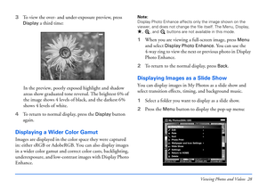 Page 28Viewing Photos and Videos 28
3To view the over- and under-exposure preview, press 
Display a third time:
In the preview, poorly exposed highlight and shadow 
areas show graduated tone reversal. The brightest 6% of 
the image shows 4 levels of black, and the darkest 6% 
shows 4 levels of white. 
4To return to normal display, press the 
Display button 
again.
Displaying a Wider Color Gamut
Images are displayed in the color space they were captured 
in: either sRGB or AdobeRGB. You can also display images...