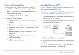 Page 32Viewing Photos and Videos 32
Setting the Display Mode
You can choose from five different modes to adjust the 
color, brightness, and contrast for various types of videos.
1While a video is playing, press the 
Menu button to 
display the pop-up menu.
2Select 
Display mode, then press OK.
3Select one of the following: 
❍Home video: for camcorder video (the default 
setting)
❍Cinema: for increased contrast and color saturation
❍Nature: to display video in a wider color space than 
sRGB
❍Power saving: to...