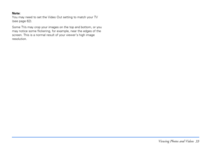 Page 33Viewing Photos and Videos 33
Note: 
You may need to set the Video Out setting to match your TV 
(see page 62).
Some TVs may crop your images on the top and bottom, or you 
may notice some flickering, for example, near the edges of the 
screen. This is a normal result of your viewer’s high image 
resolution. 