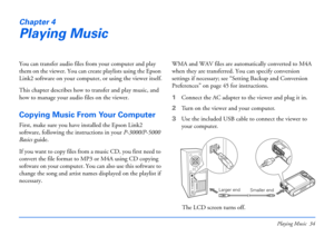 Page 34Playing Music 34
Chapter 4
Playing Music
You can transfer audio files from your computer and play 
them on the viewer. You can create playlists using the Epson 
Link2 software on your computer, or using the viewer itself.
This chapter describes how to transfer and play music, and 
how to manage your audio files on the viewer.
Copying Music From Your Computer
First, make sure you have installed the Epson Link2 
software, following the instructions in your P-3000/P-5000 
Basics guide. 
If you want to copy...