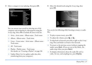 Page 37Playing Music 37
3Select a category to start playing, then press OK.
You can narrow your search by selecting one of the 
categories and navigating its subcategories using the 
4-way ring. Select 
All to include all items in the list.
❍Artist - Artist name - Album name - Track name
❍Album - Album name - Track name
❍Genre - Genre name - Artist name - Album name - 
Tr a c k  n a m e
❍All - Track name
❍Playlist - Playlist name - Track name 
(for details, see “Creating a Playlist” on page 38)
❍Update Music...