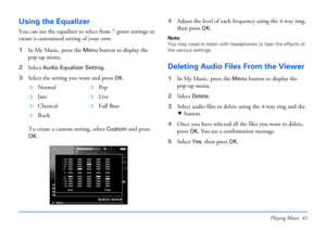 Page 41Playing Music 41
Using the Equalizer
You can use the equalizer to select from 7 genre settings or 
create a customized setting of your own. 
1In My Music, press the 
Menu button to display the 
pop-up menu.
2Select 
Audio Equalizer Setting. 
3Select the setting you want and press 
OK.
To create a custom setting, select 
Custom and press 
OK.4Adjust the level of each frequency using the 4-way ring, 
then press 
OK.
Note: 
You may need to listen with headphones to hear the effects of 
the various...