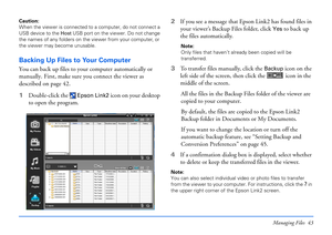 Page 43Managing Files 43
Caution: 
When the viewer is connected to a computer, do not connect a 
USB device to the Host USB port on the viewer. Do not change 
the names of any folders on the viewer from your computer, or 
the viewer may become unusable. 
Backing Up Files to Your Computer
You can back up files to your computer automatically or 
manually. First, make sure you connect the viewer as 
described on page 42.
1Double-click the 
 Epson Link2 icon on your desktop 
to open the program. 2If you see a...