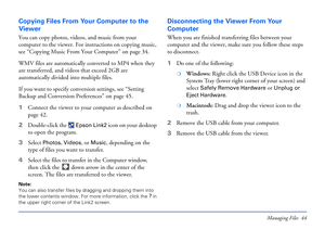 Page 44Managing Files 44
Copying Files From Your Computer to the 
Viewer
You can copy photos, videos, and music from your 
computer to the viewer. For instructions on copying music, 
see “Copying Music From Your Computer” on page 34.
WMV files are automatically converted to MP4 when they 
are transferred, and videos that exceed 2GB are 
automatically divided into multiple files. 
If you want to specify conversion settings, see “Setting 
Backup and Conversion Preferences” on page 45.
1Connect the viewer to your...