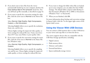 Page 46Managing Files 46
3If you don’t want to have files from the viewer 
automatically backed up on your computer, deselect the 
Copy backup data to the computer check box. You 
can still back up files manually, as described on page 43.
4If you want to specify the conversion settings for video 
files, click the arrow next to 
Normal in the Movie File 
box. 
Select 
Normal, High Quality, High Compression, 
Custom, or No Conversion. 
Selecting 
Custom allows you to specify the resolution, 
frame rate, and bit...