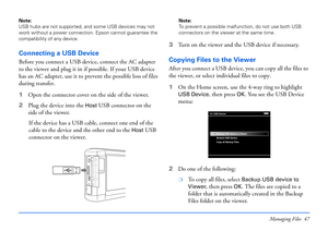 Page 47Managing Files 47
Note: 
USB hubs are not supported, and some USB devices may not 
work without a power connection. Epson cannot guarantee the 
compatibility of any device.
Connecting a USB Device
Before you connect a USB device, connect the AC adapter 
to the viewer and plug it in if possible. If your USB device 
has an AC adapter, use it to prevent the possible loss of files 
during transfer.
1Open the connector cover on the side of the viewer. 
2Plug the device into the
 Host USB connector on the...