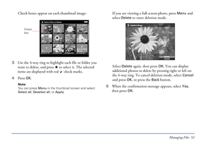 Page 52Managing Files 52
Check boxes appear on each thumbnail image:
3Use the 4-way ring to highlight each file or folder you 
want to delete, and press   to select it. The selected 
items are displayed with red   check marks.
4Press 
OK.
Note: 
You can press Menu in the thumbnail screen and select 
Select all, Deselect all, or Apply.
If you are viewing a full-screen photo, press Menu and 
select 
Delete to enter deletion mode. 
Select 
Delete again, then press OK. You can display 
additional photos to delete...