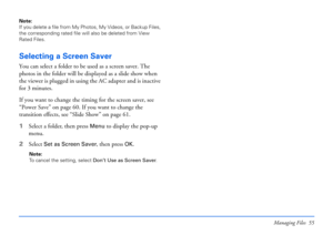 Page 55Managing Files 55
Note: 
If you delete a file from My Photos, My Videos, or Backup Files, 
the corresponding rated file will also be deleted from View 
Rated Files. 
Selecting a Screen Saver
You can select a folder to be used as a screen saver. The 
photos in the folder will be displayed as a slide show when 
the viewer is plugged in using the AC adapter and is inactive 
for 3 minutes. 
If you want to change the timing for the screen saver, see 
“Power Save” on page 60. If you want to change the...