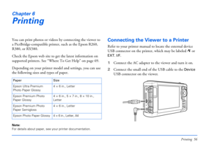 Page 56Printing 56
Chapter 6
Printing
You can print photos or videos by connecting the viewer to 
a PictBridge-compatible printer, such as the Epson R260, 
R380, or RX580. 
Check the Epson web site to get the latest information on 
supported printers. See “Where To Get Help” on page 69.
Depending on your printer model and settings, you can use 
the following sizes and types of paper.
Note: 
For details about paper, see your printer documentation. 
Connecting the Viewer to a Printer
Refer to your printer manual...