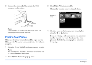 Page 57Printing 57
3Connect the other end of the cable to the USB 
connector on the printer.
Note: 
Disconnect the USB cable from the viewer when not 
operating with a computer or printer.
Printing Your Photos
Make sure the printer is turned on and has paper and ink. 
Make sure the AC adapter is connected to the viewer before 
you print. 
1Using the viewer, highlight an image you want to print.
Note: 
You cannot print a JPEG file if the vertical or horizontal size 
of the image exceeds 4600 pixels.
2Press Menu...