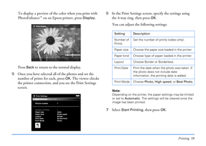 Page 58Printing 58
To display a preview of the color when you print with 
PhotoEnhance™ on an Epson printer, press Display.
Press 
Back to return to the normal display.
5Once you have selected all of the photos and set the 
number of prints for each, press 
OK. The viewer checks 
the printer connection, and you see the Print Settings 
screen.6In the Print Settings screen, specify the settings using 
the 4-way ring, then press 
OK.
You can adjust the following settings:
Note: 
Depending on the printer, the paper...