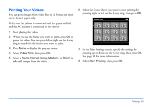 Page 59Printing 59
Printing Your Videos
You can print images from video files at 12 frames per sheet 
on 4
×6-inch paper only.
Make sure the printer is connected and has paper and ink, 
and the AC adapter is connected to the viewer. 
1Start playing the video.
2When you see the frame you want to print, press 
OK to 
pause the video. You can press left or right on the 4-way 
ring to search for the frames you want to print.
3Press 
Menu to display the pop-up menu.
4Select 
Video Print, then press OK.
5Select a...