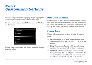 Page 60Customizing Settings 60
Chapter 7
Customizing Settings
You can change settings for displaying images, copying files, 
controlling the viewer’s sounds, and other functions.
From the Home screen, select 
Settings and press OK. You 
see this screen:
Use the 4-way ring to select and change any of the settings 
described below. 
Hard Drive Capacity
Use this option to check the available space on the viewer’s 
hard drive and also on any memory cards that are loaded in 
the viewer. The total file size is also...