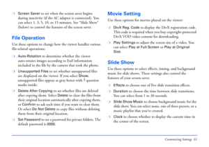 Page 61Customizing Settings 61
❍Screen Saver to set when the screen saver begins 
during inactivity (if the AC adapter is connected). You 
can select 1, 3, 5, 10, or 15 minutes. See “Slide Show” 
(below) to control the features of the screen saver.
File Operation
Use these options to change how the viewer handles various 
file-related operations:
❍Auto-Rotation to determine whether the viewer 
auto-rotates images according to Exif information 
included in the file by the camera that took the photo.
❍Unsupported...