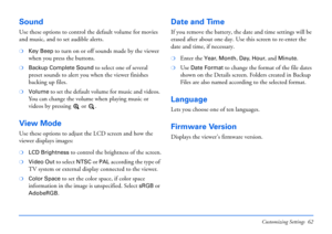 Page 62Customizing Settings 62
Sound
Use these options to control the default volume for movies 
and music, and to set audible alerts.
❍Key Beep to turn on or off sounds made by the viewer 
when you press the buttons.
❍Backup Complete Sound to select one of several 
preset sounds to alert you when the viewer finishes 
backing up files.
❍Volume to set the default volume for music and videos. 
You can change the volume when playing music or 
videos by pressing   or  .
View Mode
Use these options to adjust the LCD...