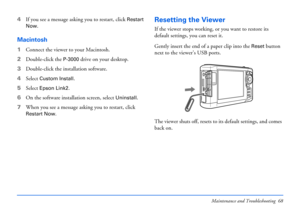 Page 68Maintenance and Troubleshooting 68
4If you see a message asking you to restart, click Restart 
Now.
Macintosh
1Connect the viewer to your Macintosh.
2Double-click the 
P-3000 drive on your desktop.
3Double-click the installation software.
4Select 
Custom Install.
5Select Epson Link2.
6On the software installation screen, select 
Uninstall.
7When you see a message asking you to restart, click 
Restart Now.
Resetting the Viewer
If the viewer stops working, or you want to restore its 
default settings, you...