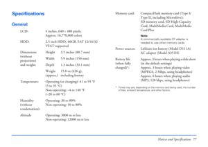 Page 77Notices and Specifications 77
Specifications
General
* Times may vary depending on the memory card being used, the number 
of files, ambient temperature, and other factors.
LCD: 4 inches, 640×480 pixels, 
Approx. 16,770,000 colors
HDD: 2.5 inch HDD, 40GB, FAT 12/16/32 
VFAT supported
Dimensions 
(without 
projections)
and weight:Height 3.5 inches (88.7 mm)
Width 5.9 inches (150 mm)
Depth 1.3 inches (33.1 mm)
Weight 
(approx.)15.0 oz (426 g),
including battery
Temperature: Operating (or charging): 41 to...