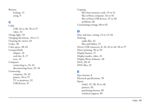Page 80Index 80
Buttons
locking
, 13
using, 9
C
Cable
USB
, 42 to 44, 56 to 57
video, 32
Charge light, 10
Charging the battery, 10 to 11
Cleaning the viewer, 63
Codec, 30
Color space, 28, 62
CompactFlash
adapter
, 16
card slot, 8, 17
icon, 14
Computer
connecting to
, 34, 42
disconnecting from, 35, 44
Connecting
computer
, 34, 42
printer, 56 to 57
TV or projector, 32
USB devices, 47
Copying
files from memory cards
, 19 to 21
files to/from computer, 42 to 44
files to/from USB devices, 47 to 49
problems, 66...
