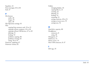 Page 81Index 81
Equalizer, 41
Error messages, 63 to 64
Exif, 27
F
File formats
audio
, 36
image, 25
video, 30
File Operation settings, 61
Files
copying from memory card
, 19 to 21
copying to/from computer, 42 to 44
copying to/from USB devices, 47 to 49
deleting, 51
locking, 53
problems copying, 66
problems viewing, 65
rating, 54 to 55
Firmware, updating, 67
Firmware version, 62
Folders
changing display
, 24
copying files to, 21
creating, 22
deleting, 51
locking, 53
renaming, 51
setting as private, 49 to 51...