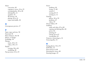 Page 83Index 83
Music
conversion
, 46
copying to viewer, 34 to 35
creating playlist, 38 to 40
deleting files, 41
equalizer, 41
file formats, 36
playing, 36 to 41
repeat and shuffle, 38
O
Overexposure preview, 27
P
Paper, types and sizes, 56
Password, 50
Photo Enhance, 28, 58
Photos, see Images
PictBridge
, 56
Playing
music
, 36 to 41
videos, 30 to 31
Playlist
creating
, 38 to 40
modifying, 40
Pop-up menu, 24 to 25
Power
problems
, 64
saving, 15, 60
switch, 8
turning off, 15
turning on, 12
Printing
photos
, 56...