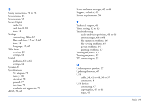 Page 84Index 84
S
Safety instructions, 71 to 76
Screen icons, 23
Screen saver, 55
Secure Digital
cards
, 16
card slot, 8, 18
icon, 14
Settings
customizing
, 60 to 62
Date and time, 12 to 13, 62
icon, 14
Language, 12, 62
Slide show
creating
, 28
settings, 61
Sound
problems
, 65 to 66
settings, 62
Speaker, 8
Specifications
AC adapter
, 78
battery, 78
electrical, 78
general, 77
interface, 78
standards and approvals, 76
sRGB, 28, 62
Status and error messages, 63 to 64
Support, technical, 69
System requirements, 70...