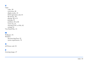 Page 85Index 85
V
Video
codec
, 30
conversion, 46
display modes, 32
DivX registration code, 61
file formats, 30
playing, 30 to 31
printing, 59
problems, 65 to 66
screen size, 31
selecting NTSC or PAL, 62
settings, 61
View Rated Files, 14
W
Wallpaper, 54
Windows
disconnecting from
, 44
system requirements, 70
X
xD-Picture card, 16
Z
Zooming images, 27 